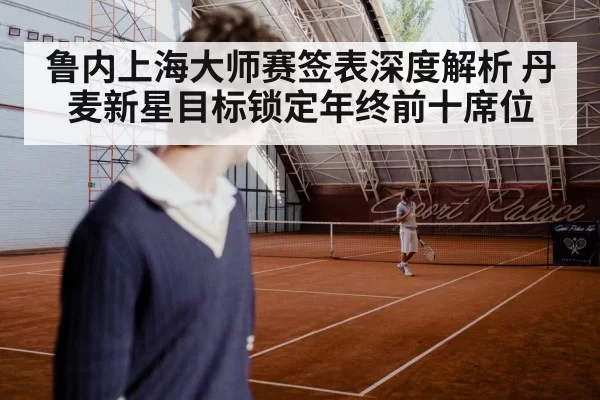 鲁内上海大师赛签表深度解析 丹麦新星目标锁定年终前十席位
